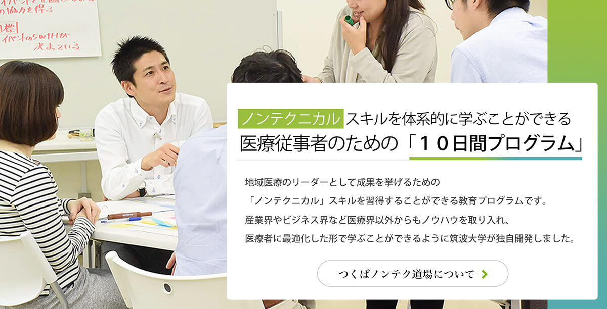 ノンテクニカルスキルを体系的に学ぶことができる
医療従事者のための　１０日間プログラム 地域医療のリーダーとして成果を挙げるための
「ノンテクニカル」スキルを習得することができる教育プログラムです。産業界やビジネス界など医療界以外からもノウハウを取り入れ、
医療者に最適化した形で学ぶことができるように筑波大学が独自開発しました。