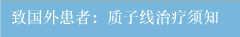 致国外患者：质子线治疗须知