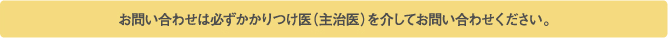 お問い合わせは必ずかかりつけ医（主治医）を介してお問い合わせください。