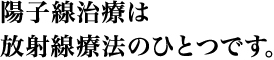01 陽子線治療は放射線療法のひとつです。
